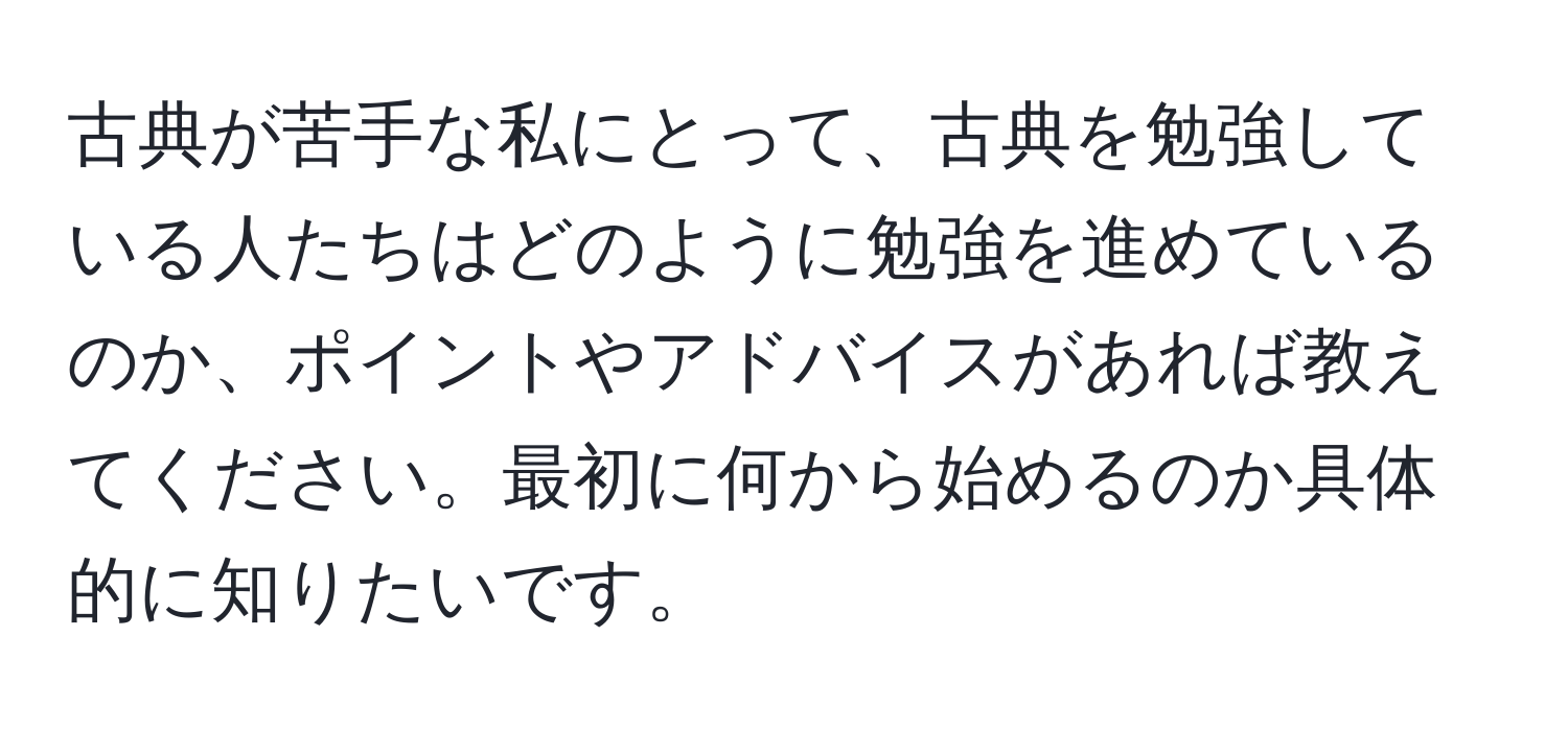 古典が苦手な私にとって、古典を勉強している人たちはどのように勉強を進めているのか、ポイントやアドバイスがあれば教えてください。最初に何から始めるのか具体的に知りたいです。