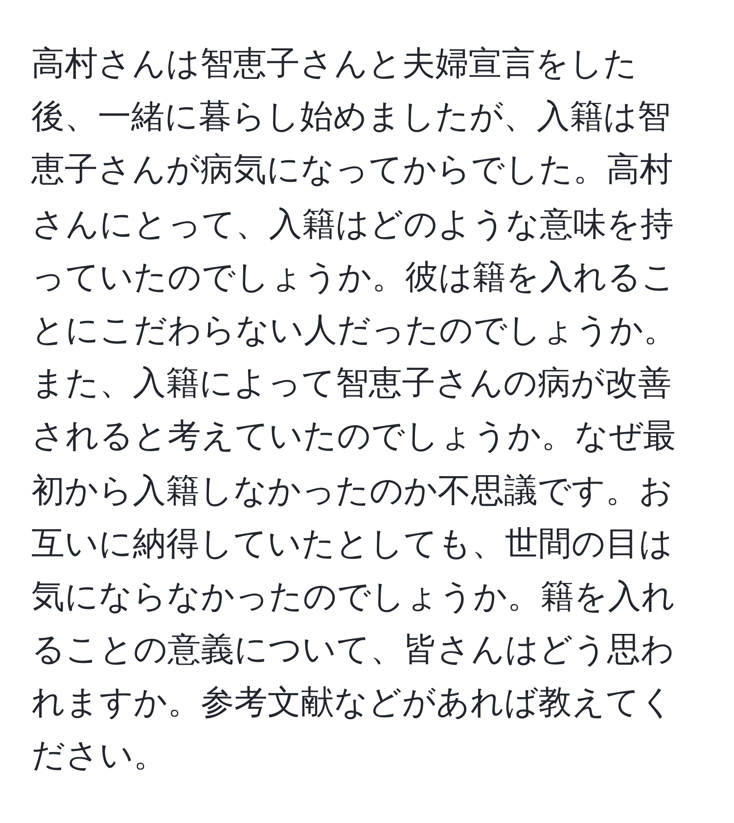 高村さんは智恵子さんと夫婦宣言をした後、一緒に暮らし始めましたが、入籍は智恵子さんが病気になってからでした。高村さんにとって、入籍はどのような意味を持っていたのでしょうか。彼は籍を入れることにこだわらない人だったのでしょうか。また、入籍によって智恵子さんの病が改善されると考えていたのでしょうか。なぜ最初から入籍しなかったのか不思議です。お互いに納得していたとしても、世間の目は気にならなかったのでしょうか。籍を入れることの意義について、皆さんはどう思われますか。参考文献などがあれば教えてください。