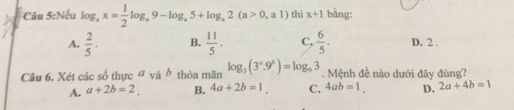 Nếu log _ax= 1/2 log _a9-log _a5+log _a2(a>0,a1) thì x+1 bằng:
B.
A.  2/5 .  11/5 . C,  6/5 . D. 2.
Câu 6. Xét các số thực đ và b thỏa mãn log _3(3^a.9^b)=log _93. Mệnh đề nào dưới đây đúng?
A. a+2b=2. B. 4a+2b=1. C. 4ab=1. D. 2a+4b=1