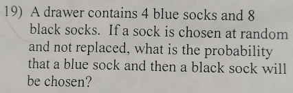 A drawer contains 4 blue socks and 8
black socks. If a sock is chosen at random 
and not replaced, what is the probability 
that a blue sock and then a black sock will 
be chosen?