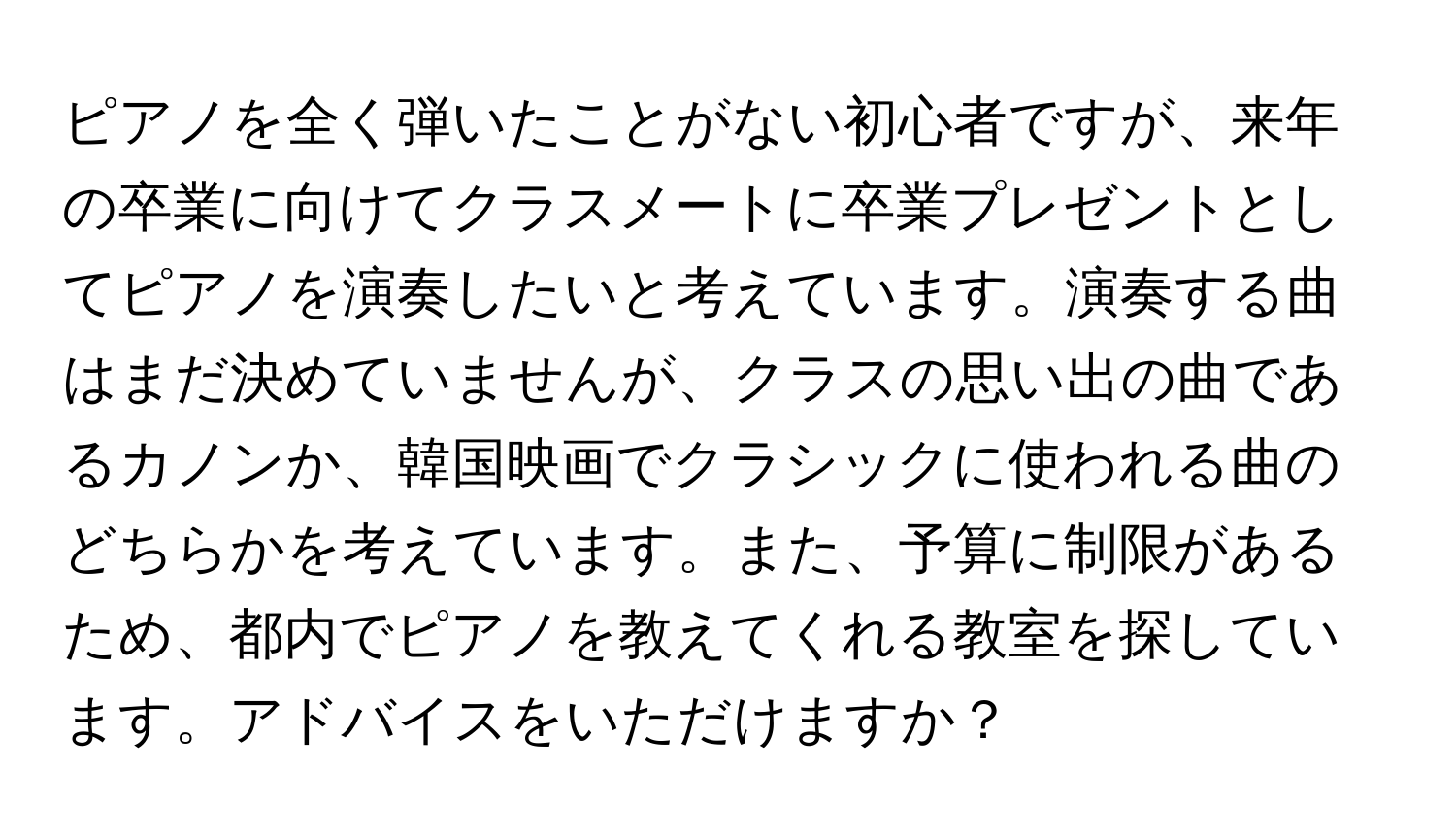 ピアノを全く弾いたことがない初心者ですが、来年の卒業に向けてクラスメートに卒業プレゼントとしてピアノを演奏したいと考えています。演奏する曲はまだ決めていませんが、クラスの思い出の曲であるカノンか、韓国映画でクラシックに使われる曲のどちらかを考えています。また、予算に制限があるため、都内でピアノを教えてくれる教室を探しています。アドバイスをいただけますか？