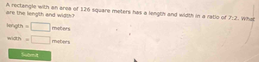 A rectangle with an area of 126 square meters has a length and width in a ratio of 7:2. What 
are the length and width?
length=□ meters
vidth =□ meters
Submit