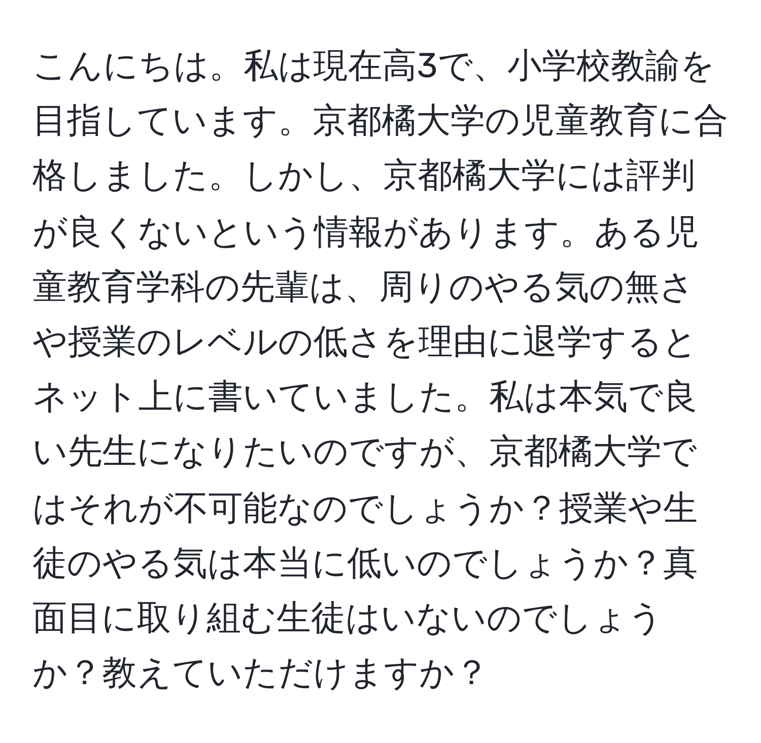 こんにちは。私は現在高3で、小学校教諭を目指しています。京都橘大学の児童教育に合格しました。しかし、京都橘大学には評判が良くないという情報があります。ある児童教育学科の先輩は、周りのやる気の無さや授業のレベルの低さを理由に退学するとネット上に書いていました。私は本気で良い先生になりたいのですが、京都橘大学ではそれが不可能なのでしょうか？授業や生徒のやる気は本当に低いのでしょうか？真面目に取り組む生徒はいないのでしょうか？教えていただけますか？