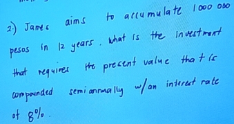 2 ) James aims to accumulate 1000 000
pesos in 12 years. what is the Investment 
that requires the precent value thatis 
compounded semiannually wlan interest rate 
of 8%.