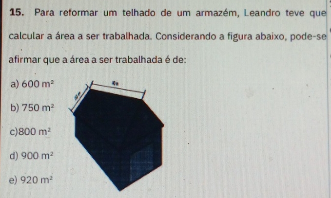 Para reformar um telhado de um armazém, Leandro teve que
calcular a área a ser trabalhada. Considerando a figura abaixo, pode-se
afirmar que a área a ser trabalhada é de:
a) 600m^2
b) 750m^2
c) 800m^2
d) 900m^2
e) 920m^2