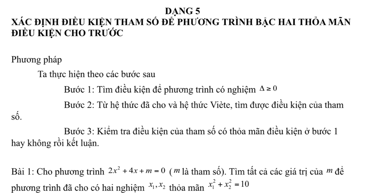 DANG 5 
xáC định điềU KIện tham số để phươnG trình bạc hai thỏa mãn 
ĐIÈU KIỆN CHO TRƯỚC 
Phương pháp 
Ta thực hiện theo các bước sau 
Bước 1: Tìm điều kiện để phương trình có nghiệm △ ≥ 0
Bước 2: Từ hệ thức đã cho và hệ thức Viète, tìm được điều kiện của tham 
số. 
Bước 3: Kiểm tra điều kiện của tham số có thỏa mãn điều kiện ở bước 1 
hay không rồi kết luận. 
Bài 1: Cho phương trình 2x^2+4x+m=0 ( ' là tham số). Tìm tất cả các giá trị của '' đề 
phương trình đã cho có hai nghiệm x_1, x_2 thỏa mãn x_1^2+x_2^2=10