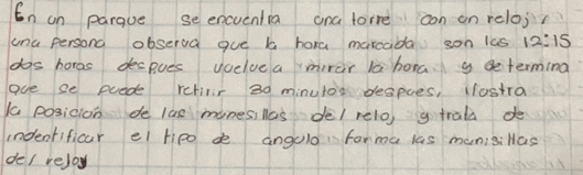 En on parque se encuentia ana forre con on reloj? 
ana persond observa gue b hora marcada son las 12:15
dos hores decpues vcelvea mirar la hora g determing 
ave se puede retiir 30 minutos despoes, lostra 
a posicion de las monesillas del relo, g trala d 
indenfificar el tipo de angulo forma las munisiHas 
del rejoy