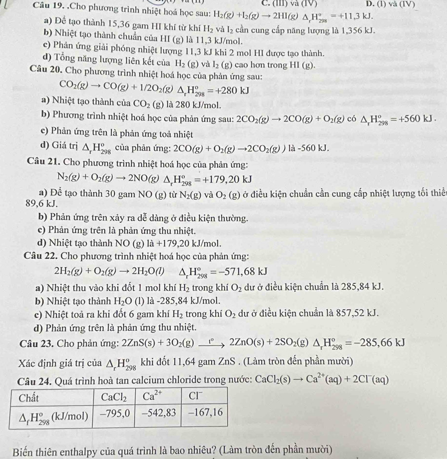 C. (III) và (IV) D. (l) va(IV
Câu 19. .Cho phương trình nhiệt hoá học sau: H_2(g)+I_2(g)to 2HI(g)△ _rH_(298)°=+11,3kJ.
a) Để tạo thành 15,36 gam HI khí từ khí H_2 và I_2 cần cung cấp năng lượng là 1,356 kJ.
b) Nhiệt tạo thành chuẩn của HI (g) là 11,3 kJ/mol.
c) Phản ứng giải phóng nhiệt lượng 11,3 kJ khi 2 mol HI được tạo thành.
d) Tổng năng lượng liên kết của H_2(g) và I_2(g) cao hơn trong HI(g).
Câu 20. Cho phương trình nhiệt hoá học của phản ứng sau:
CO_2(g)to CO(g)+1/2O_2(g)△ _rH_(298)°=+280kJ
a) Nhiệt tạo thành của CO_2(g) là 280 kJ/mol.
b) Phương trình nhiệt hoá học của phản ứng sau: 2CO_2(g)to 2CO(g)+O_2(g) có △ _rH_(298)^o=+560kJ.
c) Phản ứng trên là phản ứng toả nhiệt
d) Giá trị △ _rH_(298)^o của phản ứng: 2CO(g)+O_2(g)to 2CO_2(g))la- 560 kJ.
Câu 21. Cho phương trình nhiệt hoá học của phản ứng:
N_2(g)+O_2(g)to 2NO(g)△ _rH_(298)°=+179,20kJ
a) Để tạo thành 30 gam NO(g) tù N_2(g) và O_2(g) ở điều kiện chuẩn cần cung cấp nhiệt lượng tối thiều
89,6 kJ.
b) Phản ứng trên xảy ra dễ dàng ở điều kiện thường.
c) Phản ứng trên là phản ứng thu nhiệt.
d) Nhiệt tạo thành NO (g) la+179,20kJ/ mol.
Câu 22. Cho phương trình nhiệt hoá học của phản ứng:
2H_2(g)+O_2(g)to 2H_2O(l) △ _rH_(298)°=-571,68kJ
a) Nhiệt thu vào khi đốt 1 mol khí H_2 trong khí O_2 dư ở điều kiện chuẩn là 285,84 kJ.
b) Nhiệt tạo thành H_2O (l) là -285,84 kJ/mol.
c) Nhiệt toả ra khi đốt 6 gam khí H_2 trong khí O_2 dư ở điều kiện chuẩn là 857,52 kJ.
d) Phản ứng trên là phản ứng thu nhiệt.
Câu 23. Cho phản ứng: 2ZnS(s)+3O_2(g)xrightarrow 1°2ZnO(s)+2SO_2(g) △ _rH_(298)°=-285,66kJ
Xác định giá trị của △ _rH_(298)^o khi đốt 11,64 gam ZnS . (Làm tròn đến phần mười)
Câu 24. Quá trình hoà tan calcium chloride trong nước: CaCl_2(s)to Ca^(2+)(aq)+2Cl^-(aq)
Biến thiên enthalpy của quá trình là bao nhiêu? (Làm tròn đến phần mười)