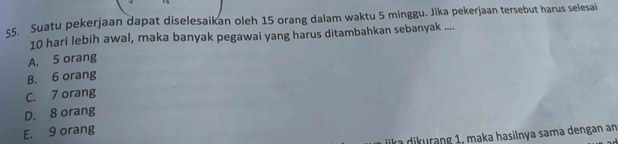 Suatu pekerjaan dapat diselesaikan oleh 15 orang dalam waktu 5 minggu. Jika pekerjaan tersebut harus selesai
10 hari lebih awal, maka banyak pegawai yang harus ditambahkan sebanyak ....
A. 5 orang
B. 6 orang
C. 7 orang
D. 8 orang
E. 9 orang
dikurang 1, maka hasilnya sama dengan an