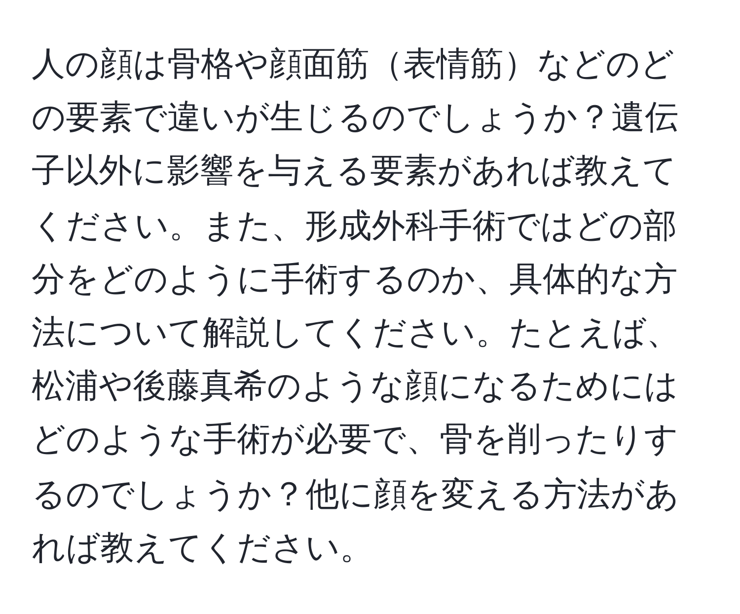 人の顔は骨格や顔面筋表情筋などのどの要素で違いが生じるのでしょうか？遺伝子以外に影響を与える要素があれば教えてください。また、形成外科手術ではどの部分をどのように手術するのか、具体的な方法について解説してください。たとえば、松浦や後藤真希のような顔になるためにはどのような手術が必要で、骨を削ったりするのでしょうか？他に顔を変える方法があれば教えてください。