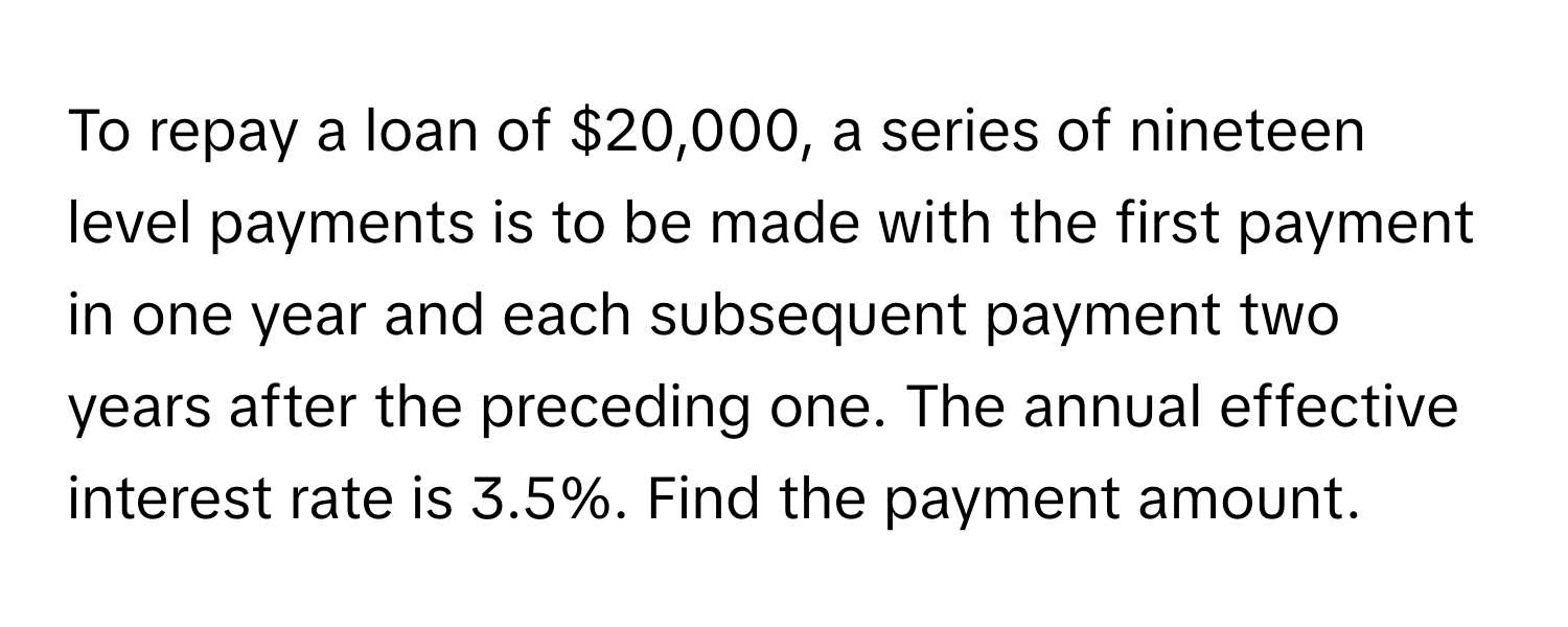 To repay a loan of $20,000, a series of nineteen level payments is to be made with the first payment in one year and each subsequent payment two years after the preceding one. The annual effective interest rate is 3.5%. Find the payment amount.