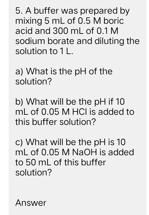 A buffer was prepared by 
mixing 5 mL of 0.5 M boric 
acid and 300 mL of 0.1 M
sodium borate and diluting the 
solution to 1 L. 
a) What is the pH of the 
solution? 
b) What will be the pH if 10
mL of 0.05 M HCI is added to 
this buffer solution? 
c) What will be the pH is 10
mL of 0.05 M NaOH is added 
to 50 mL of this buffer 
solution? 
Answer