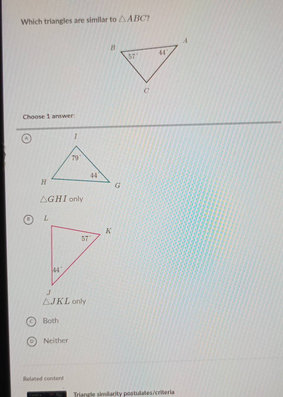 Which triangles are similar to △ ABC ?
Choose 1 answer:
A
△ GHI only
B
△ JKL only
Both
Neither
Related content
Triangle similarity postulates/criteria