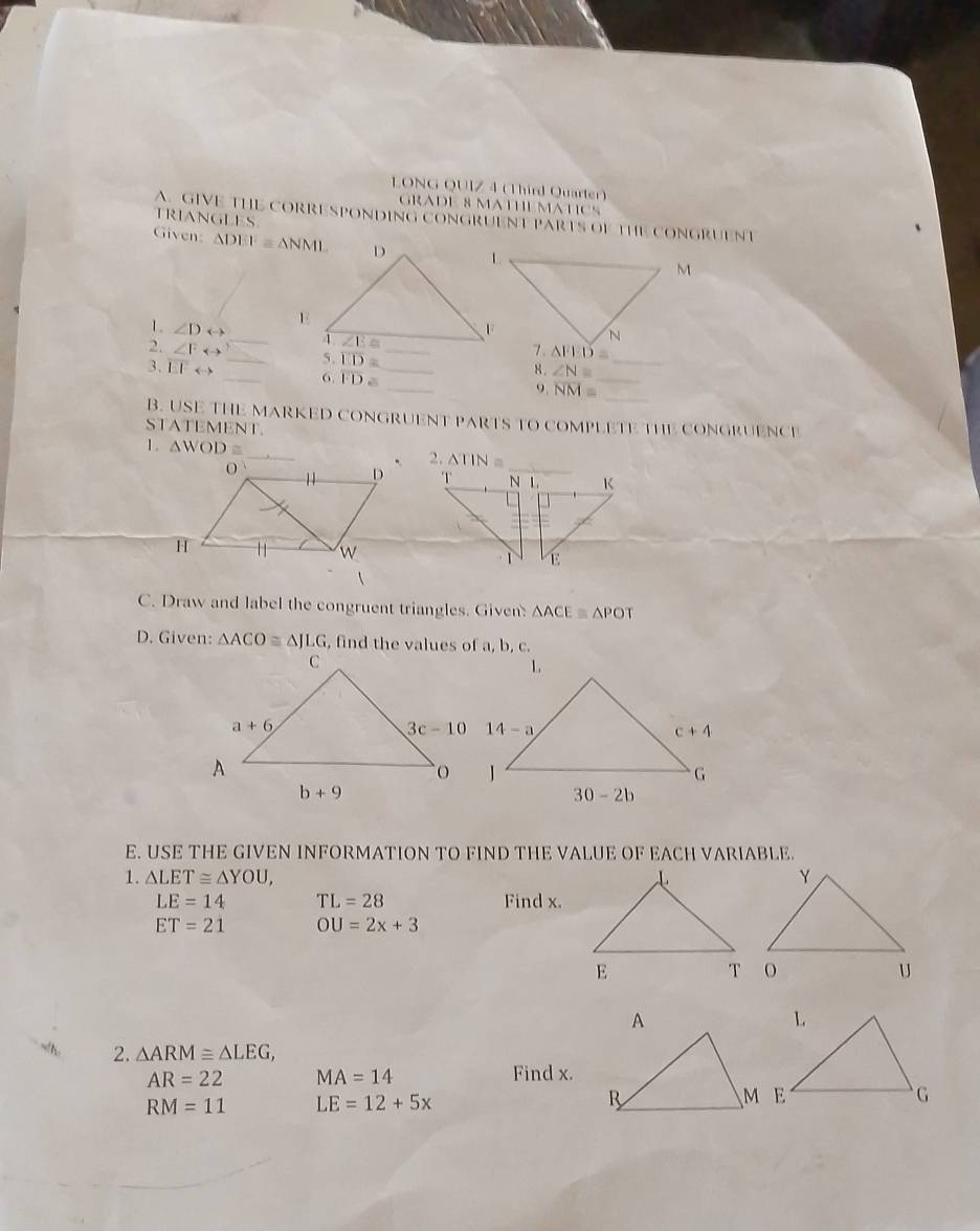 LONG QUIZ 4 (Third Quarter)
GRADE 8 MATHEMATICS
TRIANGLES
A GIVE THE CORRESPONDING CONGRUENT PARTS OF THE CONGRUENT
Given: △ DEF≌ △ NMI
_
1. ∠ Drightarrow
2. ∠ Frightarrow _ 5. overline ED= _
3. overline EFrightarrow _6. overline FD= _
8 . ∠ N= _
_
_
9. overline NM=
_
B. USE THE MARKED CONGRUENT PARTS TO COMPLETE THE CONGRUENCI
STATEMENT.
1. △ WOD 2. △ TIN=


C. Draw and label the congruent triangles. Given △ ACEequiv △ POT
D. Given: △ ACO≌ △ JLG , find the values of a, b, c.
1.
E. USE THE GIVEN INFORMATION TO FIND THE VALUE OF EACH VARIABLE.
1. △ LET≌ △ YOU,
LE=14 TL=28 Find x.
ET=21 OU=2x+3
2. △ ARM≌ △ LEG,
AR=22 MA=14
Find x.
RM=11 LE=12+5x