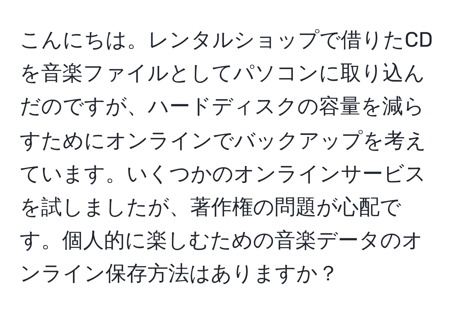 こんにちは。レンタルショップで借りたCDを音楽ファイルとしてパソコンに取り込んだのですが、ハードディスクの容量を減らすためにオンラインでバックアップを考えています。いくつかのオンラインサービスを試しましたが、著作権の問題が心配です。個人的に楽しむための音楽データのオンライン保存方法はありますか？