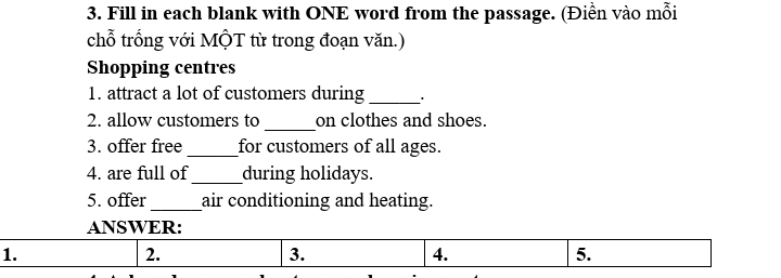 Fill in each blank with ONE word from the passage. (Điền vào mỗi 
chỗ trống với MộT từ trong đoạn văn.) 
Shopping centres 
1. attract a lot of customers during _' 
_ 
2. allow customers to on clothes and shoes. 
3. offer free_ for customers of all ages. 
4. are full of_ during holidays. 
5. offer_ air conditioning and heating. 
ANSWER: 
1. 
2. 
3. 
4. 
5.