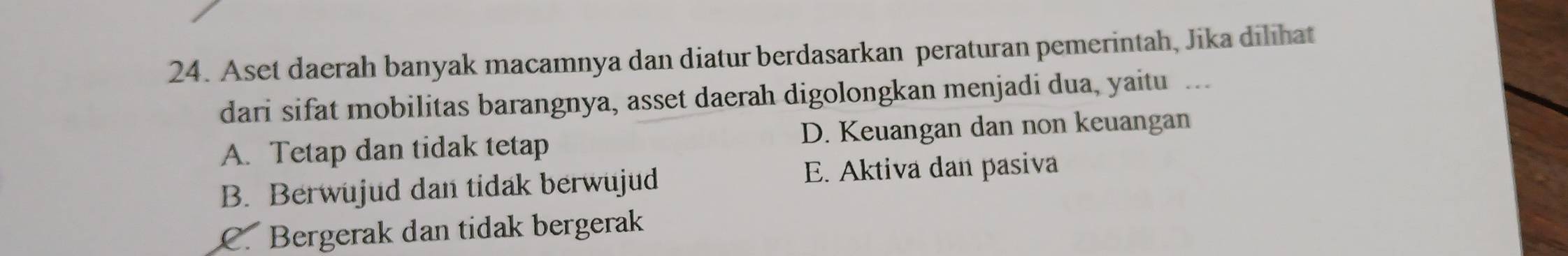 Aset daerah banyak macamnya dan diatur berdasarkan peraturan pemerintah, Jika dilihat
dari sifat mobilitas barangnya, asset daerah digolongkan menjadi dua, yaitu ...
A. Tetap dan tidak tetap D. Keuangan dan non keuangan
B. Berwujud dan tidak berwujud E. Aktiva dan pasiva
C. Bergerak dan tidak bergerak