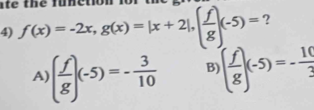 ato
4) f(x)=-2x, g(x)=|x+2|, ( f/g )(-5)= ?
A) ( f/g )(-5)=- 3/10 
B) ( f/g )(-5)=- 10/3 