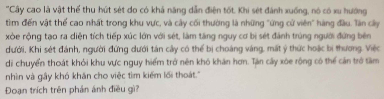 "Cây cao là vật thể thu hút sét do có khá năng dẫn điện tốt. Khi sét đánh xuống, nó có xu hướng 
tìm đến vật thể cao nhất trong khu vực, và cây cối thường là những "ứng cử viên" hàng đầu. Tần cây 
xòe rộng tạo ra diện tích tiếp xúc lớn với sét, làm tăng nguy cơ bị sét đánh trúng người đứng bên 
dưới. Khi sét đánh, người đứng dưới tán cây có thể bị choàng váng, mất ý thức hoặc bị thương. Việc 
di chuyển thoát khỏi khu vực nguy hiểm trở nên khó khăn hơn. Tan cây xòe rộng có thể cản trở tầm 
nhìn và gây khó khăn cho việc tìm kiếm lối thoát.' 
Đoạn trích trên phán ánh điều gì?