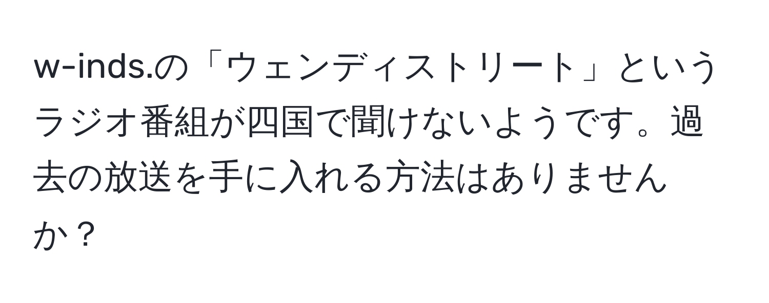 w-inds.の「ウェンディストリート」というラジオ番組が四国で聞けないようです。過去の放送を手に入れる方法はありませんか？