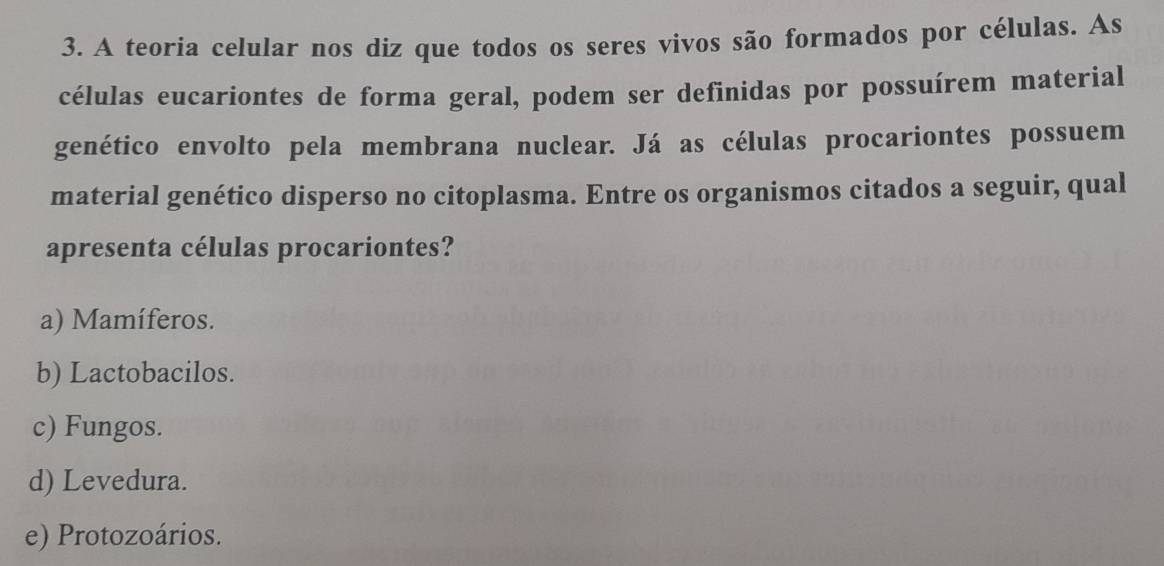 A teoria celular nos diz que todos os seres vivos são formados por células. As
células eucariontes de forma geral, podem ser definidas por possuírem material
genético envolto pela membrana nuclear. Já as células procariontes possuem
material genético disperso no citoplasma. Entre os organismos citados a seguir, qual
apresenta células procariontes?
a) Mamíferos.
b) Lactobacilos.
c) Fungos.
d) Levedura.
e) Protozoários.