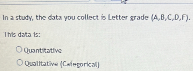 In a study, the data you collect is Letter grade (A,B,C,D,F). 
This data is:
Quantitative
Qualitative (Categorical)