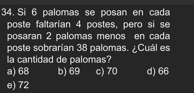 Si 6 palomas se posan en cada
poste faltarían 4 postes, pero si se
posaran 2 palomas menos en cada
poste sobrarían 38 palomas. ¿Cuál es
la cantidad de palomas?
a) 68 b) 69 c) 70 d) 66
e) 72