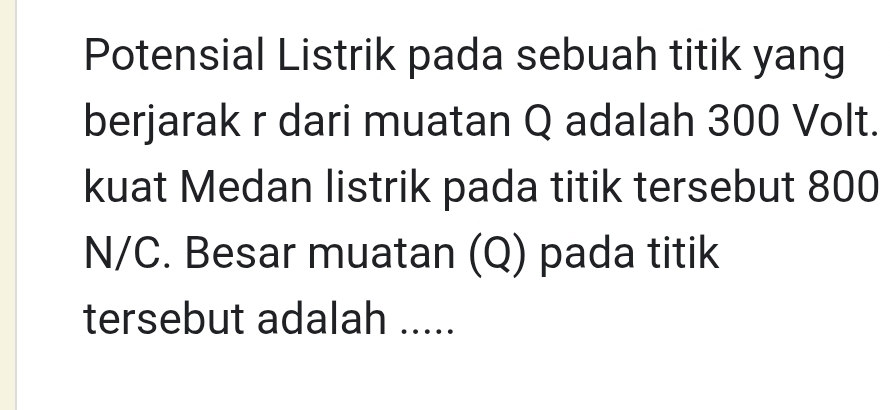 Potensial Listrik pada sebuah titik yang 
berjarak r dari muatan Q adalah 300 Volt. 
kuat Medan listrik pada titik tersebut 800
N/C. Besar muatan (Q) pada titik 
tersebut adalah .....