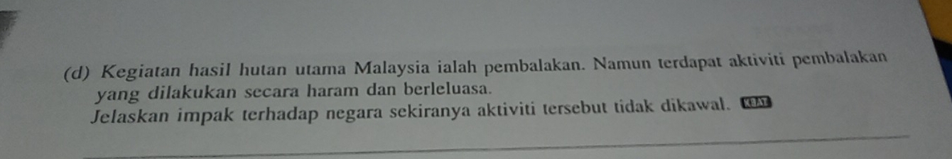 Kegiatan hasil hutan utama Malaysia ialah pembalakan. Namun terdapat aktiviti pembalakan 
yang dilakukan secara haram dan berleluasa. 
_ 
Jelaskan impak terhadap negara sekiranya aktiviti tersebut tidak dikawal. K A