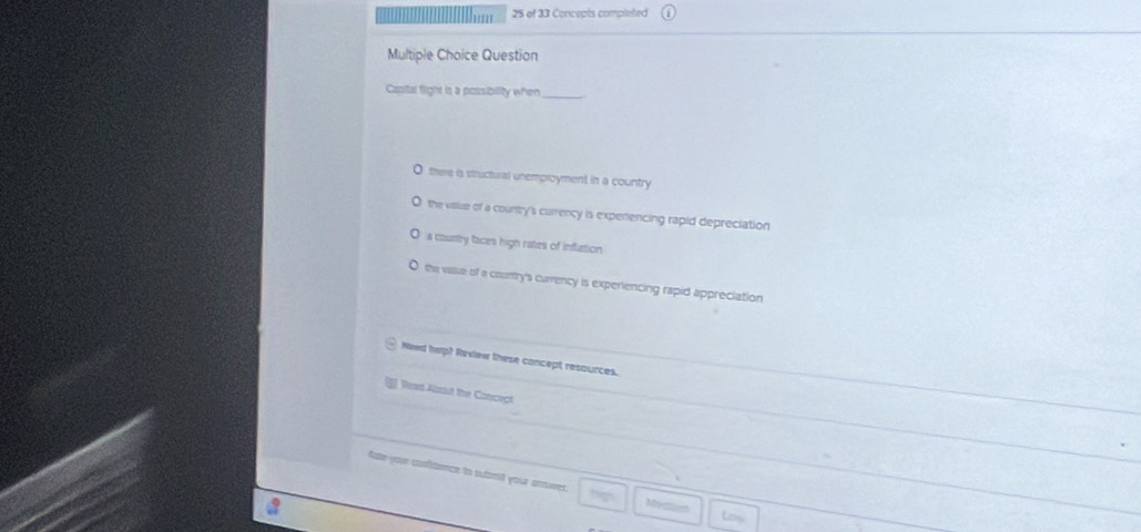 ''' 25 of 33 Concepts completed
Multiple Choice Question
Casital fight is a possibility when
O there is structural unemproyment in a country
the viaslue of a country's currency is expenencing rapid depreciation
a country faces high rates of inflation
the valse of a country's currency is experiencing rapid appreciation
Need help? Review these concept resources.
Read About the Concept
Aate your contaonce to sutrt your answer.
a
Medten
Low