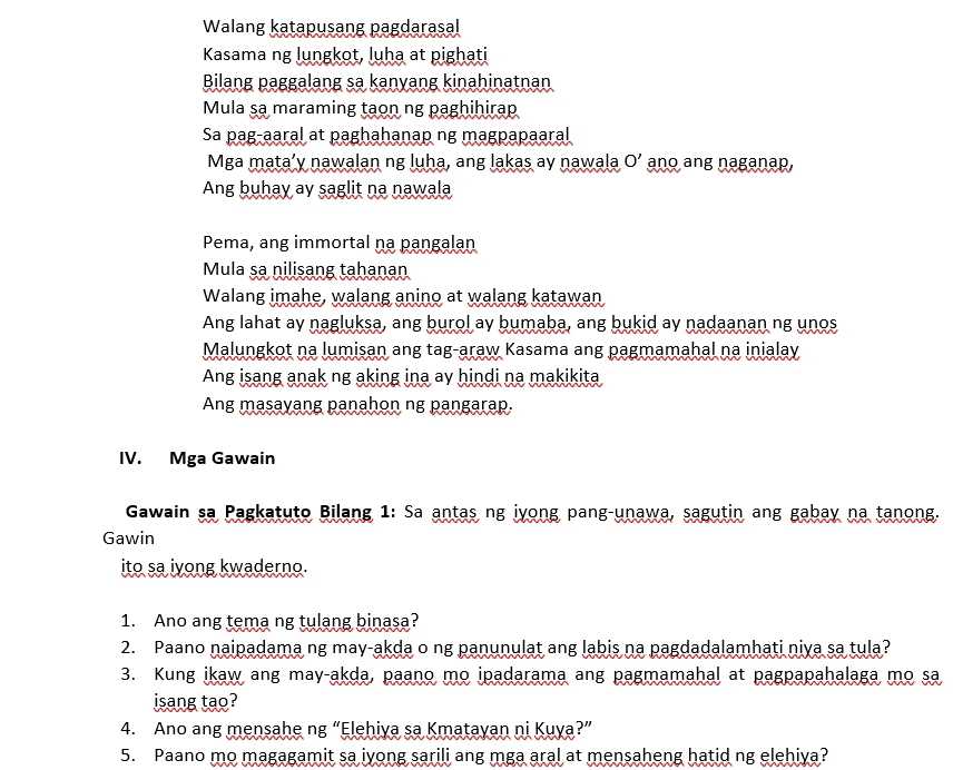 Walang katapusang pagdarasal
Kasama ng lungkot, luha at pighati
Bilang paggalang sa kanyang kinahinatnan
Mula sa maraming taon ng paghihirap
Sa pag-aaral at paghahanap ng magpapaaral
Mga mata’y nawalan ng luha, ang lakas ay nawala O' ano ang naganap,
Ang buhay ay saglit na nawala
Pema, ang immortal na pangalan
Mula sa nilisang tahanan
Walang imahe, walang anino at walang katawan
Ang lahat ay nagluksa, ang burol ay bumaba, ang bukid ay nadaanan ng unos
Malungkot na lumisan ang tag-araw Kasama ang pagmamahal na inialay
Ang isang anak ng aking ina ay hindi na makikita
Ang masayang panahon ng pangarap.
IV. Mga Gawain
Gawain sa Pagkatuto Bilang 1: Sa antas ng iyong pang-unawa, sagutin ang gabay na tanong.
Gawin
ito sa iyong kwaderno.
1. Ano ang tema ng tulang binasa?
2. Paano naipadama ng may-akda o ng panunulat ang labis na pagdadalamhati niya sa tula?
3. Kung ikaw ang may-akda, paano mo ipadarama ang pagmamahal at pagpapahalaga mo sa
isang tao?
4. Ano ang mensahe ng “Elehiya sa Kmatayan ni Kuya?”
5. Paano mo magagamit sa iyong sarili ang mga aral at mensaheng hatid ng elehiya?