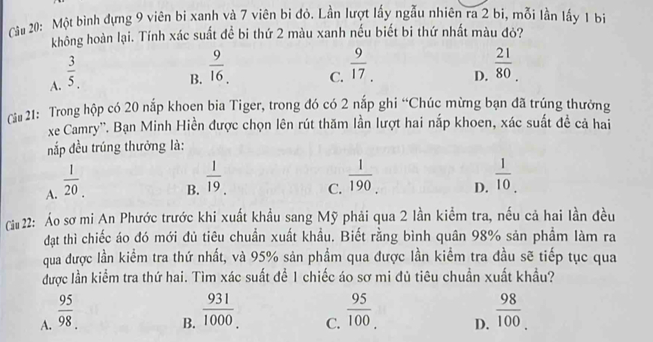 Cầu 20: Một bình đựng 9 viên bi xanh và 7 viên bi đỏ. Lần lượt lấy ngẫu nhiên ra 2 bi, mỗi lần lấy 1 bi
không hoàn lại. Tính xác suất để bi thứ 2 màu xanh nếu biết bi thứ nhất màu đỏ?
A.  3/5 .
B.  9/16 .
C.  9/17 .
D.  21/80 . 
Câu 21: Trong hộp có 20 nắp khoen bia Tiger, trong đó có 2 nắp ghi “Chúc mừng bạn đã trúng thưởng
xe Camry''. Bạn Minh Hiền được chọn lên rút thăm lần lượt hai nắp khoen, xác suất đề cả hai
nắp đều trúng thưởng là:
A.  1/20 .
B.  1/19 .
C.  1/190 
D.  1/10 . 
Ciu 22: Áo sơ mi An Phước trước khi xuất khẩu sang Mỹ phải qua 2 lần kiểm tra, nếu cả hai lần đều
đạt thì chiếc áo đó mới đủ tiêu chuẩn xuất khẩu. Biết rằng bình quân 98% sản phầm làm ra
qua được lần kiểm tra thứ nhất, và 95% sản phẩm qua được lần kiểm tra đầu sẽ tiếp tục qua
được lần kiểm tra thứ hai. Tìm xác suất để 1 chiếc áo sơ mi đủ tiêu chuẩn xuất khẩu?
A.  95/98 
B.  931/1000 
C.  95/100 . 
D.  98/100 