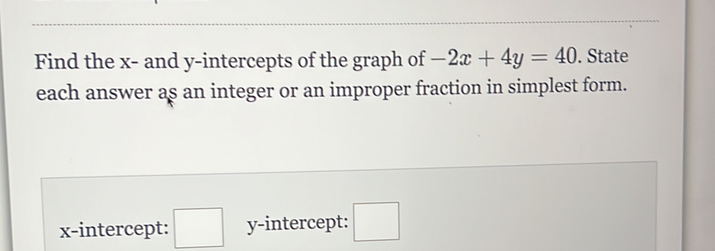 Find the x - and y-intercepts of the graph of -2x+4y=40. State 
each answer as an integer or an improper fraction in simplest form. 
x-intercept: □ y-intercept: □