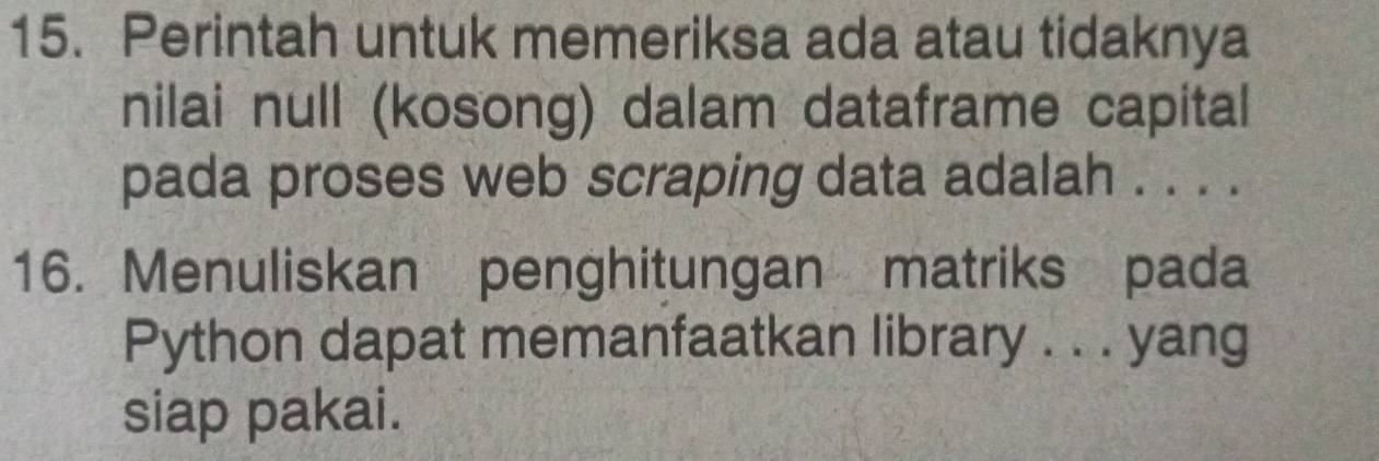 Perintah untuk memeriksa ada atau tidaknya 
nilai null (kosong) dalam dataframe capital 
pada proses web scraping data adalah . . . . 
16. Menuliskan penghitungan matriks pada 
Python dapat memanfaatkan library . . . yang 
siap pakai.