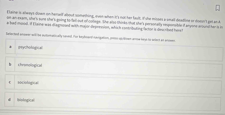 Elaine is always down on herself about something, even when it’s not her fault. If she misses a small deadline or doesn’t get an A
on an exam, she's sure she's going to fail out of college. She also thinks that she's personally responsible if anyone around her is in
a bad mood. If Elaine was diagnosed with major depression, which contributing factor is described here?
Selected answer will be automatically saved. For keyboard navigation, press up/down arrow keys to select an answer.
a psychological
b chronological
c sociological
d biological