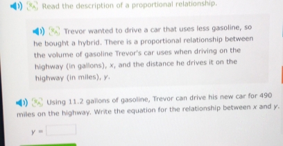 Read the description of a proportional relationship. 
Trevor wanted to drive a car that uses less gasoline, so 
he bought a hybrid. There is a proportional relationship between 
the volume of gasoline Trevor's car uses when driving on the 
highway (in gallons), x, and the distance he drives it on the 
highway (in miles), y. 
Using 11.2 gallons of gasoline, Trevor can drive his new car for 490
miles on the highway. Write the equation for the relationship between x and y.
y=□