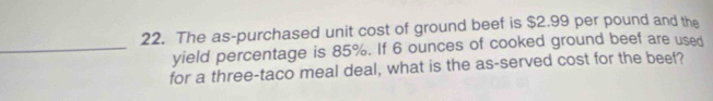 The as-purchased unit cost of ground beef is $2.99 per pound and the 
_yield percentage is 85%. If 6 ounces of cooked ground beef are used 
for a three-taco meal deal, what is the as-served cost for the beef?