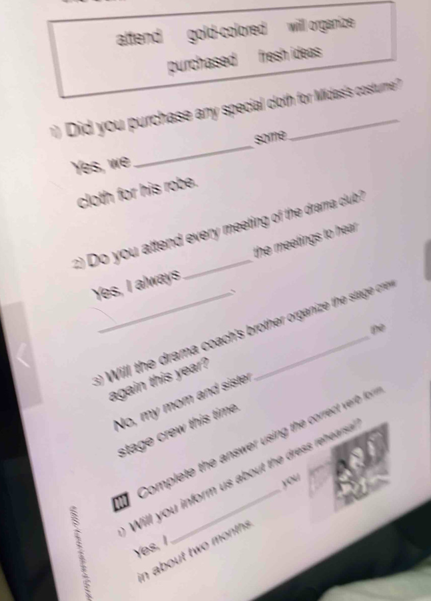 attend gold-colored will organize 
purchased fresh ideas 
) Did you purchase any special cloth for Midas's costurne ?
some.
Yes, we
_
cloth for his robe.
) Do you attend every meeting of the drama club ?
the meetings to hear .
Yes, I always
the
_s) Will the drama coach's brother organize the stag cre
again this year?
No, my mom an siste
stage crew this time.
】 Complete the answer using the correct ver fo 
Will you inform us about the dress rehears .
y/
Yes, I
in about two month .