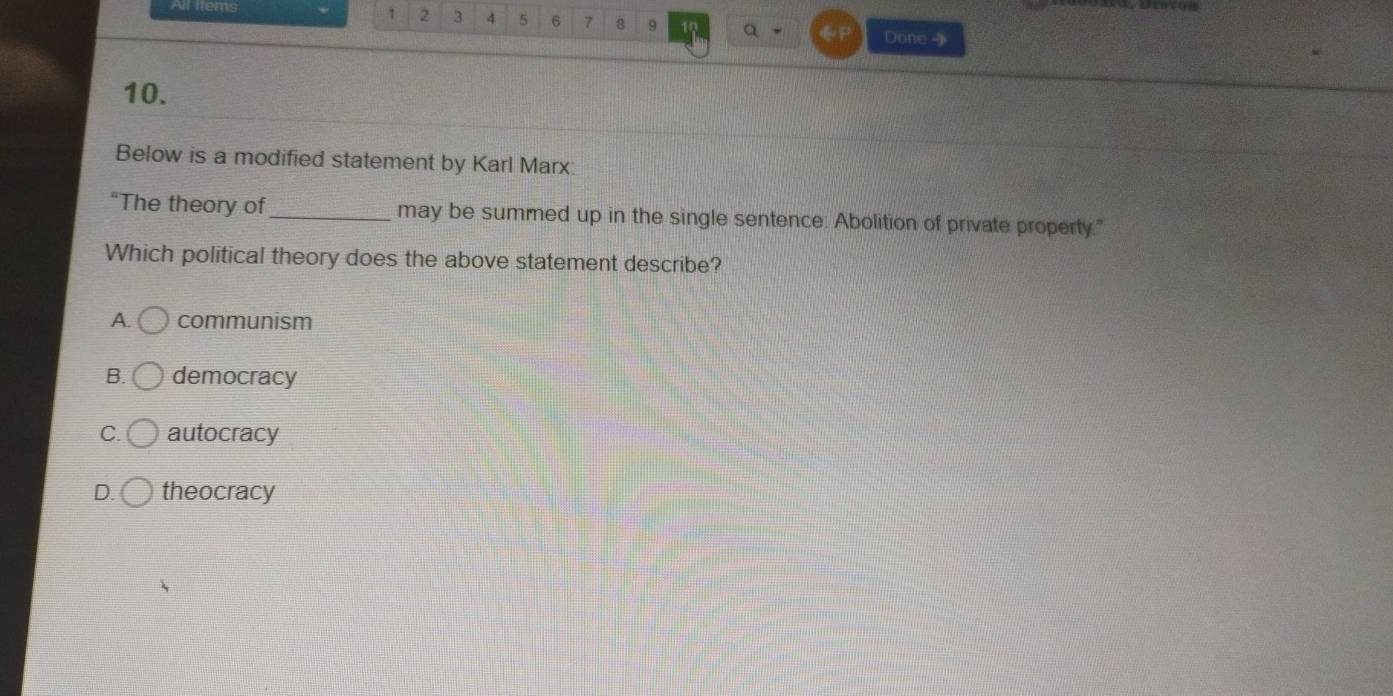 All mems 1 2 3 4 5 6 7 8 9 a Done 
10.
Below is a modified statement by Karl Marx:
"The theory of_ may be summed up in the single sentence: Abolition of private property."
Which political theory does the above statement describe?
A. communism
B. democracy
C. autocracy
D. theocracy