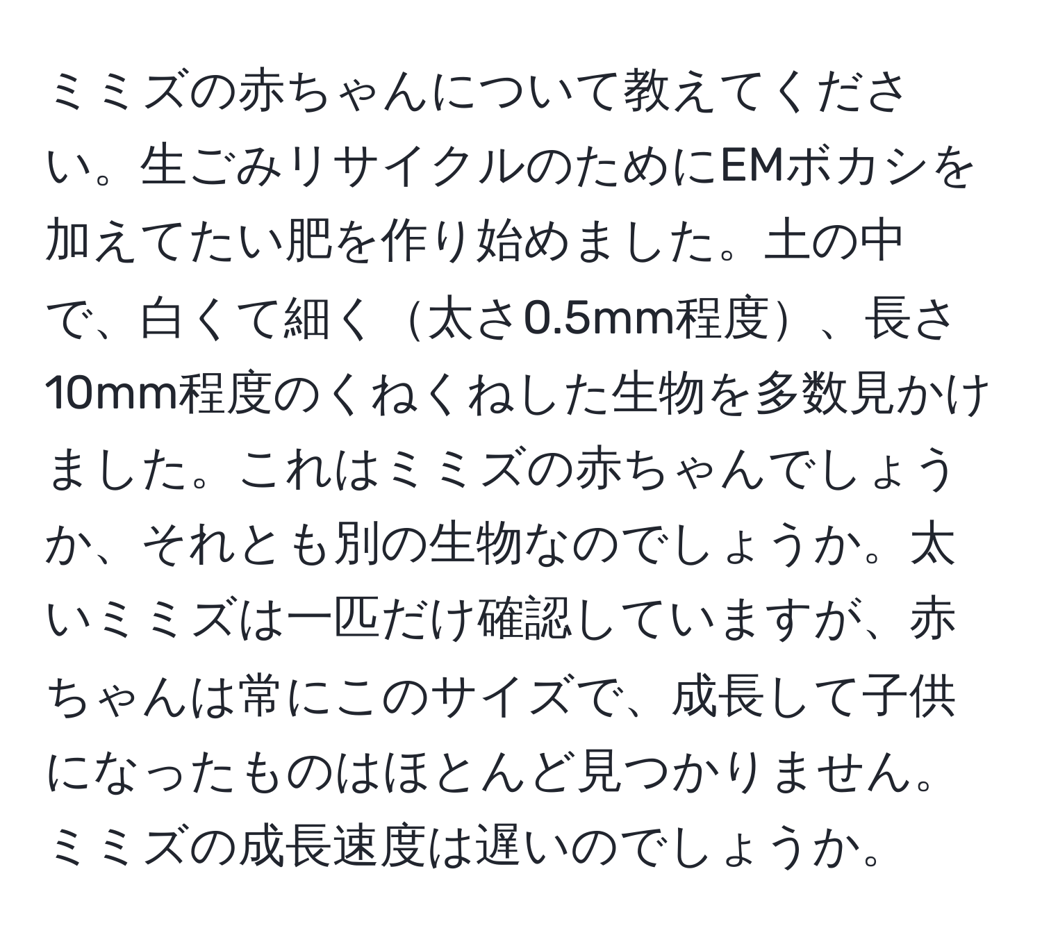 ミミズの赤ちゃんについて教えてください。生ごみリサイクルのためにEMボカシを加えてたい肥を作り始めました。土の中で、白くて細く太さ0.5mm程度、長さ10mm程度のくねくねした生物を多数見かけました。これはミミズの赤ちゃんでしょうか、それとも別の生物なのでしょうか。太いミミズは一匹だけ確認していますが、赤ちゃんは常にこのサイズで、成長して子供になったものはほとんど見つかりません。ミミズの成長速度は遅いのでしょうか。