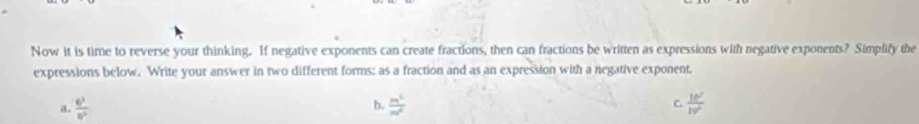 Now it is time to reverse your thinking. If negative exponents can create fractions, then can fractions be written as expressions with negative exponents? Simplify the
expressions below. Write your answer in two different forms; as a fraction and as an expression with a negative exponent,
a.  6^3/6^2   m^2/m^2  C.  10^2/10^2 
b.