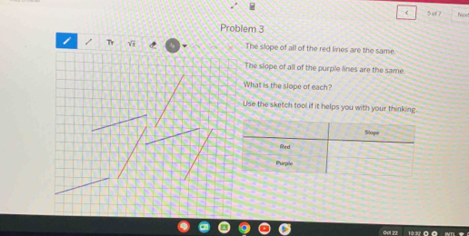 of7 Ne 
Problem 3 
i Tr , The slope of all of the red lines are the same. 
The slope of all of the purple lines are the same. 
What is the slope of each? 
Use the sketch tool if it helps you with your thinking. 
Ocl 22