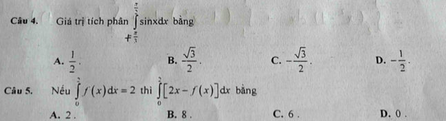 Giá trị tích phân n∈tlimits _+ π /3 ^ π /3 sin xdx bàng
A.  1/2 .  sqrt(3)/2 . C. - sqrt(3)/2 . D. - 1/2 . 
B.
Câu 5. Nếu ∈tlimits _0^1f(x)dx=2 thì ∈tlimits _0^2[2x-f(x)]dx bàng
A. 2. B. 8. C. 6. D. 0.