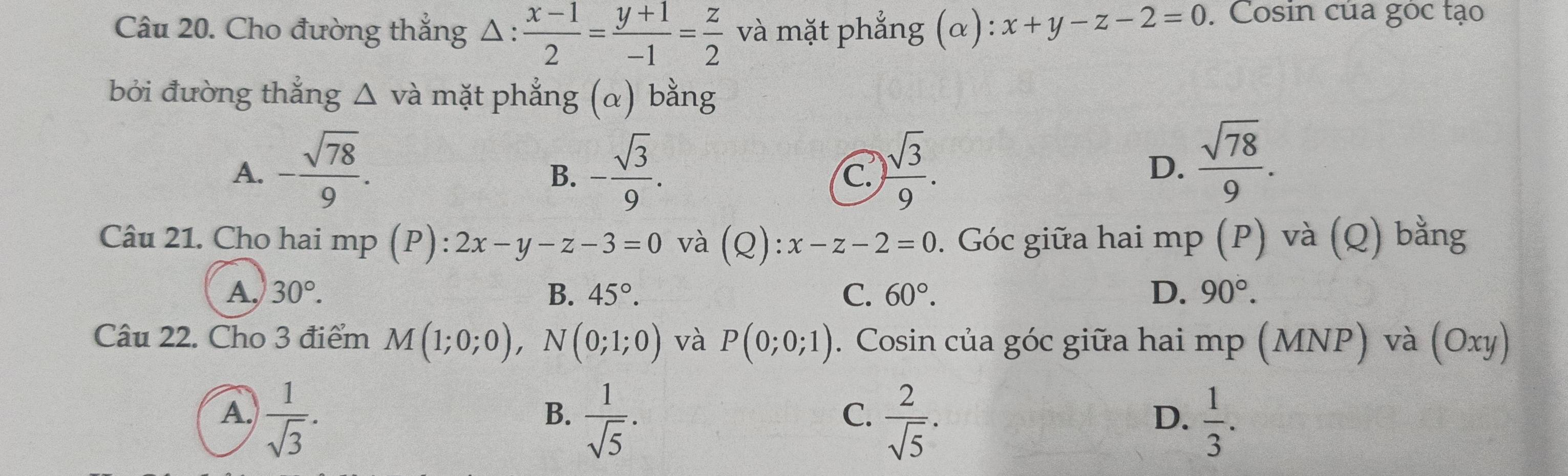 Cho đường thẳng Δ :  (x-1)/2 = (y+1)/-1 = z/2  và mặt phẳng (α): x+y-z-2=0. Cosin của góc tạo
bởi đường thắng △ và mặt phẳng (α) bằng
A. - sqrt(78)/9 . - sqrt(3)/9 .  sqrt(3)/9 . 
B.
C.
D.  sqrt(78)/9 . 
Câu 21. Cho hai mp (P): 2x-y-z-3=0 và (Q):x-z-2=0 0. Góc giữa hai mp (P) và (Q) bằng
A, 30°. B. 45°. C. 60°. D. 90°. 
Câu 22. Cho 3 điểm M(1;0;0), N(0;1;0) và P(0;0;1). Cosin của góc giữa hai mp (MNP) và (Oxy)
A.  1/sqrt(3) .  1/sqrt(5) .  2/sqrt(5) ·  1/3 . 
B.
C.
D.