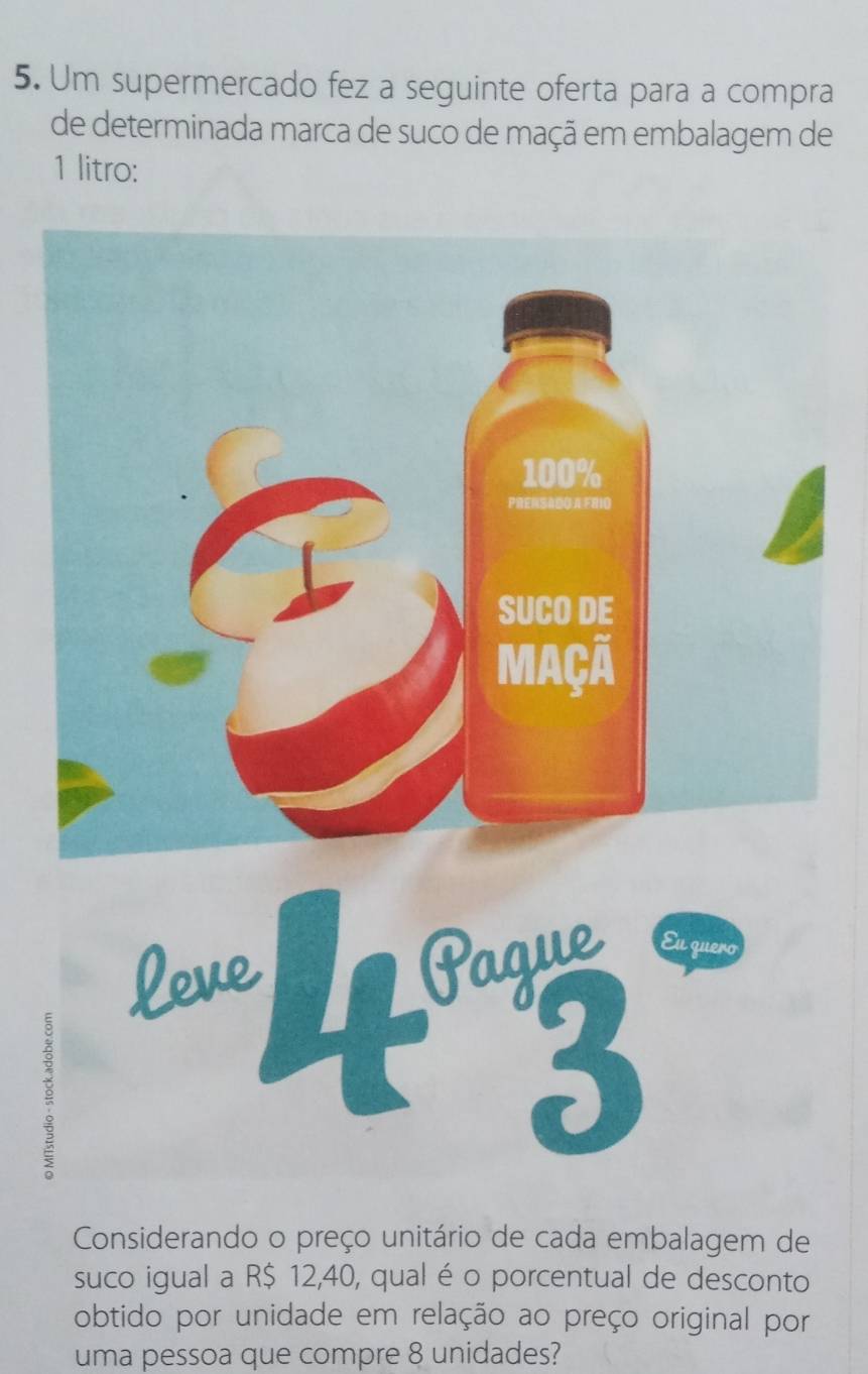 Um supermercado fez a seguinte oferta para a compra 
de determinada marca de suco de maçã em embalagem de 
1 litro: 
Leve 
Pague Eu quero 
。 
3 
Considerando o preço unitário de cada embalagem de 
suco igual a R$ 12,40, qual é o porcentual de desconto 
obtido por unidade em relação ao preço original por 
uma pessoa que compre 8 unidades?