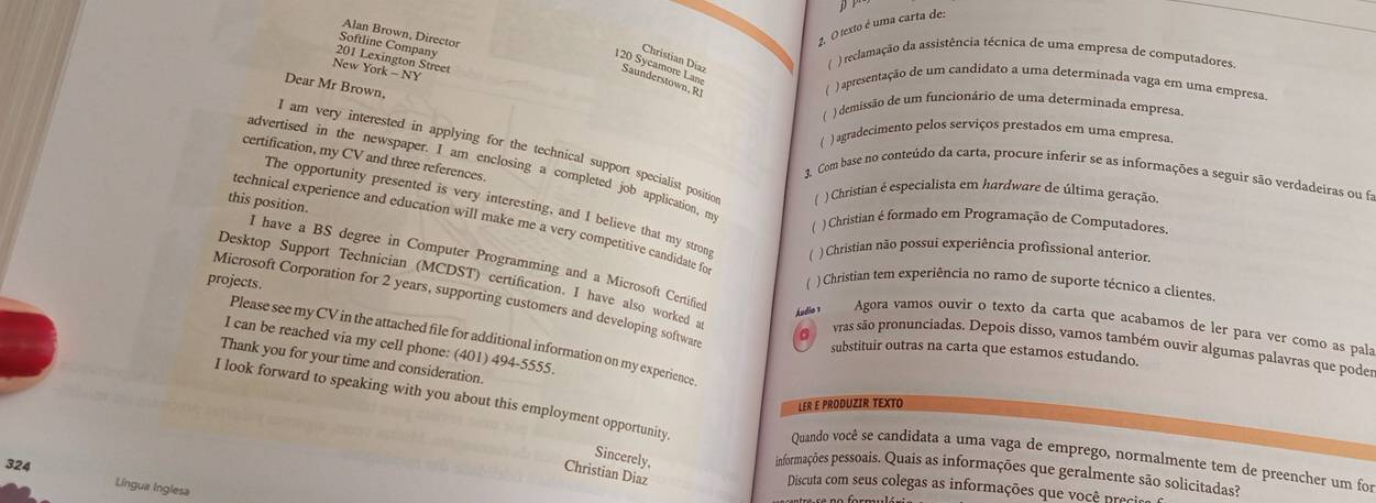 pP
Alan Brown, Director
2. O texto é uma carta de:
Softline Company
Christian Dia:
201 Lexington Street
( ) reclamação da assistência técnica de uma empresa de computadores.
120 Sycamore Lan
New York - NY
Sa r  . R 
Dear Mr Brown,
() apresentação de um candidato a uma determinada vaga em uma empresa
) demissão de um funcionário de uma determinada empresa.
( ) agradecimento pelos serviços prestados em uma empresa.
I am very interested in applying for the technical support specialist positio ( ) Christian é especialista em hardware de última geração.
certification, my CV and three references.
advertised in the newspaper. I am enclosing a completed job application, m
3. Com base no conteúdo da carta, procure inferir se as informações a seguir são verdadeiras ou fi
this position.
The opportunity presented is very interesting, and I believe that my stron ( ) Christian não possui experiência profissional anterior.
technical experience and education will make me a very competitive candidate fo
( ) Christian é formado em Programação de Computadores.
I have a BS degree in Computer Programming and a Microsoft Certifie
projects. ( ) Christian tem experiência no ramo de suporte técnico a clientes.
Microsoft Corporation for 2 years, supporting customers and developing software
Desktop Support Technician (MCDST) certification. I have also worked a 6 vras são pronunciadas. Depois disso, vamos também ouvir algumas palavras que poder
Ádio  Agora vamos ouvir o texto da carta que acabamos de ler para ver como as pala
Please see my CV in the attached file for additional information on my experience
I can be reached via my cell phone: (401) 494-5555.
substituir outras na carta que estamos estudando.
Thank you for your time and consideration.
I look forward to speaking with you about this employment opportunity
LER É PRODUZIR TEXTO
Sincerely.
Quando você se candidata a uma vaga de emprego, normalmente tem de preencher um for
324
Christian Diaz
informações pessoais. Quais as informações que geralmente são solicitadas?
Língua Inglesa
Discuta com seus colegas as informações que você precis
