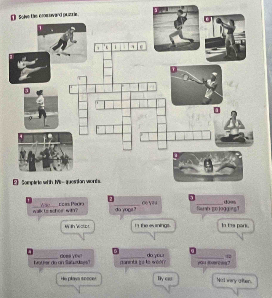 5
1
Who_ does Pecro _do you _does
walk to school with? do yoga? Sarah go jogging?
With Victor In the evenings In the park.
a
6
0
_does your _do your
_do
brother do on Saturdays? parents go to work? you exercise?
He plays soccer By car
Not very often.