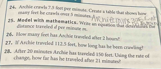 Archie crawls 7.5 feet per minute. Create a table that shows how 
many feet he crawls over 5 minutes. 
25. Model with mathematics. Write an equation that determines the 
distance traveled d per minute m. 
26. How many feet has Archie traveled after 2 hours? 
27. If Archie traveled 112.5 feet, how long has he been crawling? 
28. After 20 minutes Archie has traveled 150 feet. Using the rate of 
change, how far has he traveled after 21 minutes?