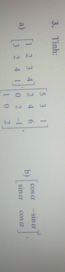 Tính:
a) beginbmatrix 1&2&3&4 3&2&4&1endbmatrix beginbmatrix 5&3&1 2&4&6 0&2&-1 1&0&2endbmatrix ·
b) beginbmatrix cos alpha &-sin alpha  sin alpha &cos alpha end(bmatrix)^3.