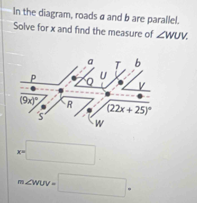 In the diagram, roads a and b are parallel.
Solve for x and find the measure of ∠ WUV.
a 1 b
P
U
V
(9x)^circ  R
s
(22x+25)^circ 
W
x=□.
m∠ WUV=□